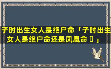 子时出生女人是绝户命「子时出生女人是绝户命还是凤凰命 ☘ 」